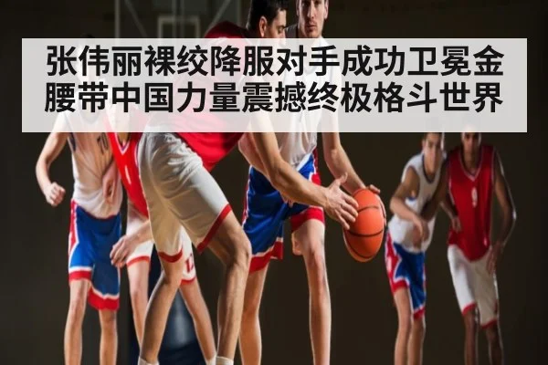 张伟丽裸绞降服对手成功卫冕金腰带中国力量震撼终极格斗世界