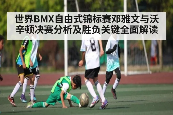 世界BMX自由式锦标赛邓雅文与沃辛顿决赛分析及胜负关键全面解读